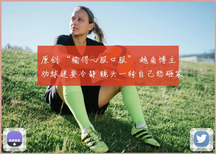 原创 “输得心服口服” 越南博主劝球迷要冷静 镜头一转自己怒砸家中电视