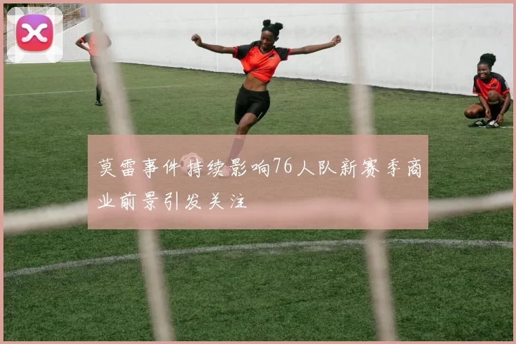 莫雷事件持续影响76人队新赛季商业前景引发关注