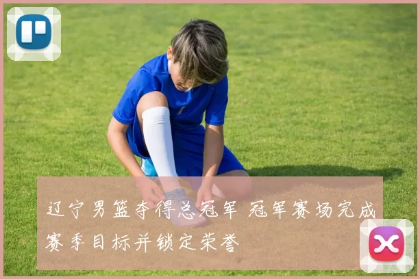 辽宁男篮夺得总冠军 冠军赛场完成赛季目标并锁定荣誉