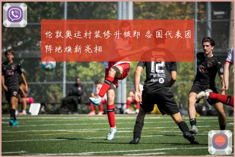 伦敦奥运村装修升级即 各国代表团阵地焕新亮相