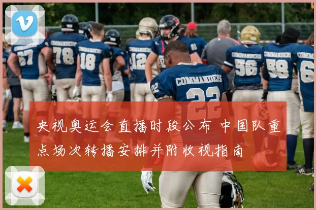 央视奥运会直播时段公布 中国队重点场次转播安排并附收视指南