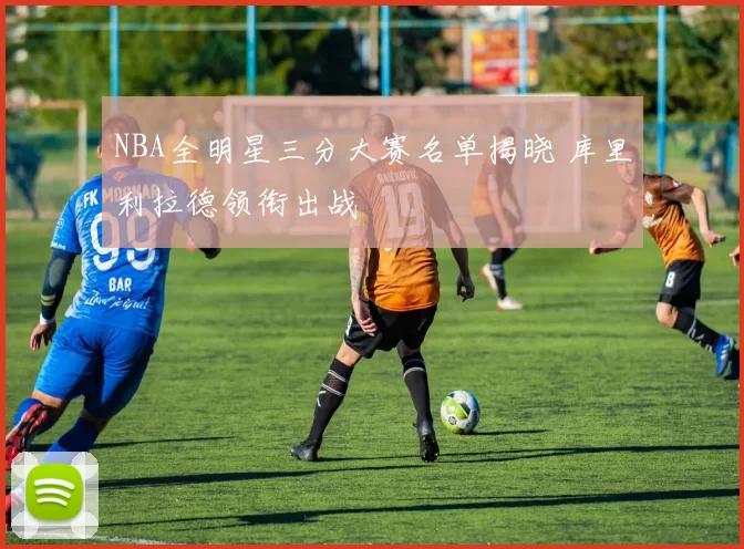 NBA全明星三分大赛名单揭晓 库里利拉德领衔出战