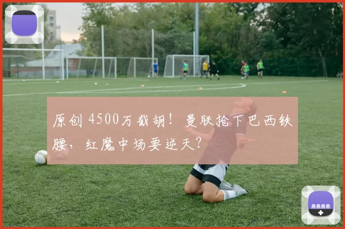 原创 4500万截胡！曼联抢下巴西铁腰，红魔中场要逆天？
