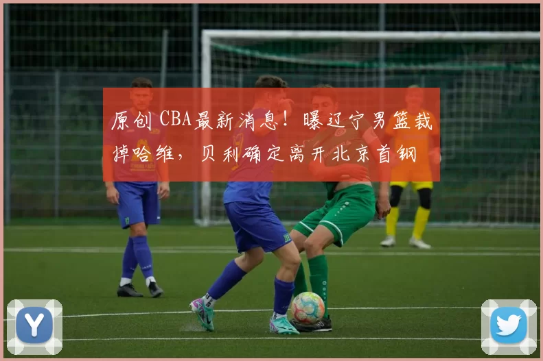 原创 CBA最新消息！曝辽宁男篮裁掉哈维，贝利确定离开北京首钢