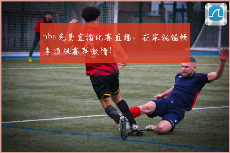 nba免费直播比赛直播，在家就能畅享顶级赛事激情！