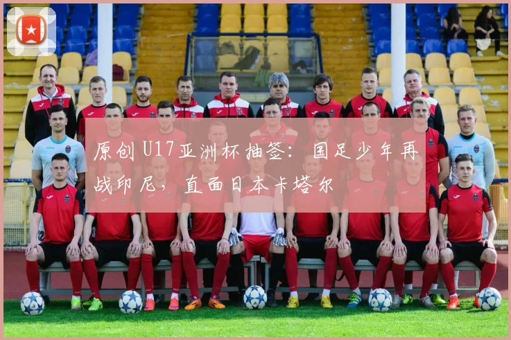 原创 U17亚洲杯抽签:国足少年再战印尼,直面日本卡塔尔