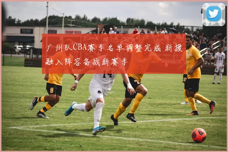 广州队CBA赛季名单调整完成 新援融入阵容备战新赛季