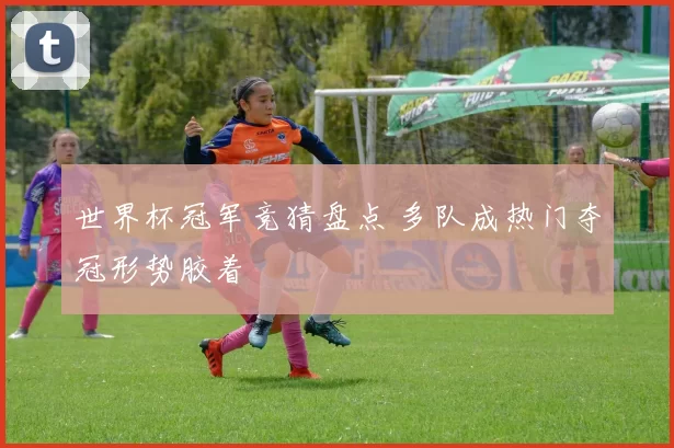 世界杯冠军竞猜盘点 多队成热门夺冠形势胶着