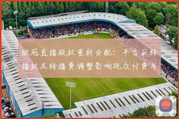 欧冠直播版权重新分配:平台获转播权及转播费调整影响观众付费与观看渠道