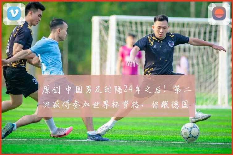 原创 中国男足时隔24年之后！第二次获得参加世界杯资格，将跟德国和阿根廷队分到一组