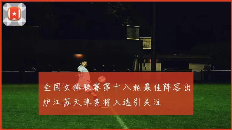 全国女排联赛第十八轮最佳阵容出炉江苏天津多将入选引关注