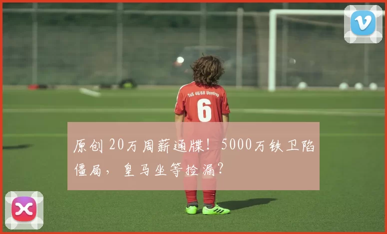 原创 20万周薪通牒！5000万铁卫陷僵局，皇马坐等捡漏？