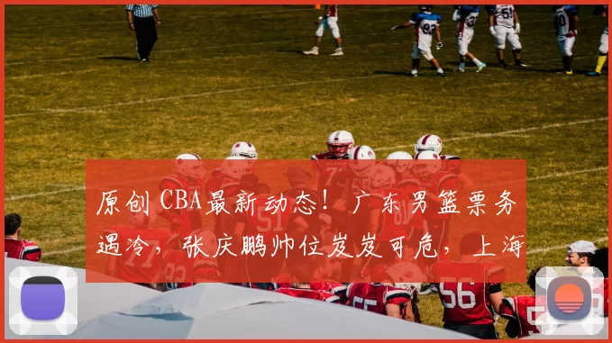 原创 CBA最新动态！广东男篮票务遇冷，张庆鹏帅位岌岌可危，上海两将伤情好转