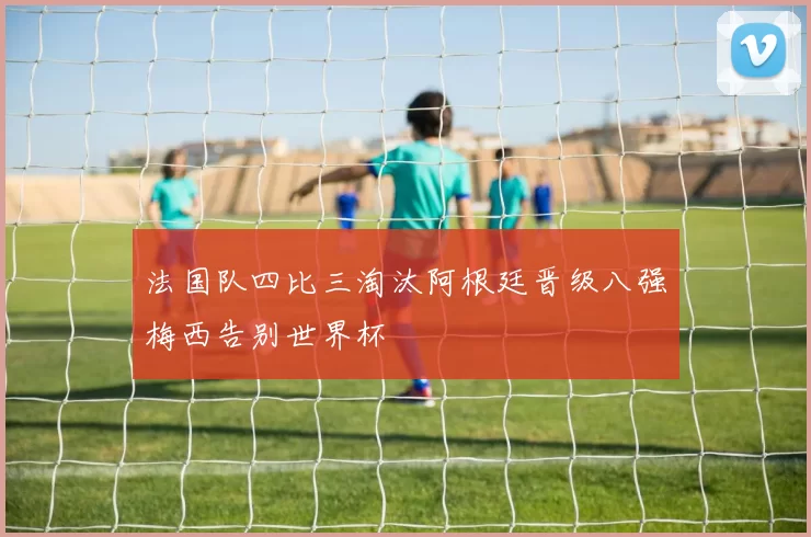 法国队四比三淘汰阿根廷晋级八强梅西告别世界杯