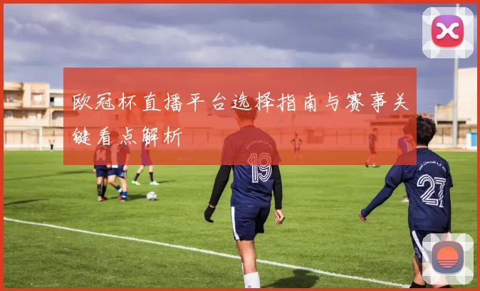 欧冠杯直播平台选择指南与赛事关键看点解析