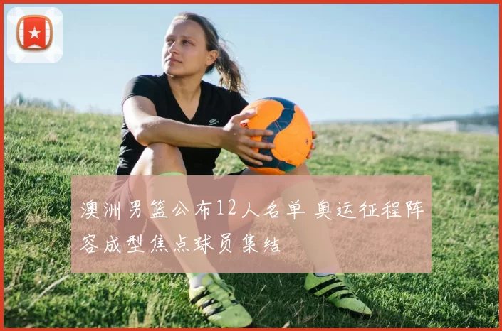 澳洲男篮公布12人名单 奥运征程阵容成型焦点球员集结