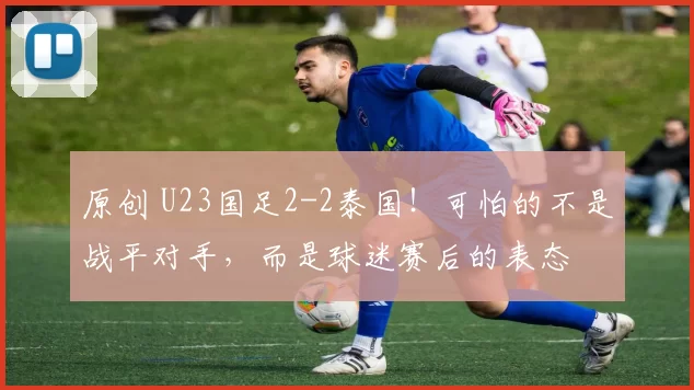 原创 U23国足2-2泰国！可怕的不是战平对手，而是球迷赛后的表态