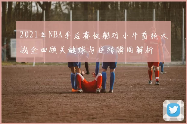 2021年NBA季后赛快船对小牛首轮大战全回顾关键球与逆转瞬间解析