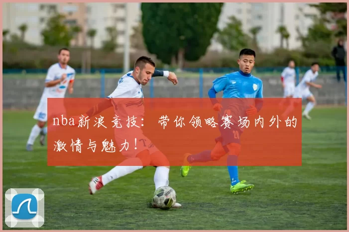 nba新浪竞技：带你领略赛场内外的激情与魅力！