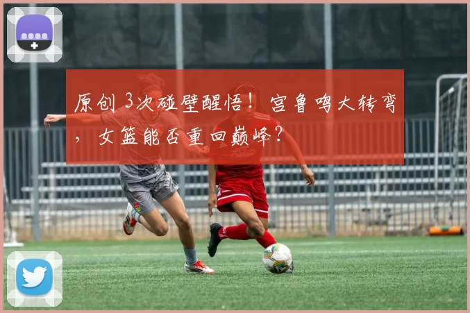 原创 3次碰壁醒悟！宫鲁鸣大转弯，女篮能否重回巅峰？