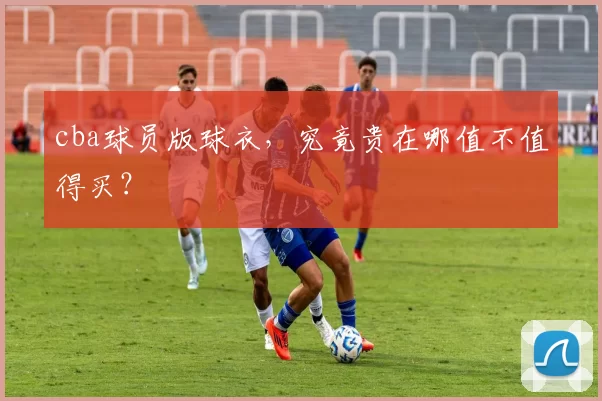 cba球员版球衣，究竟贵在哪值不值得买？