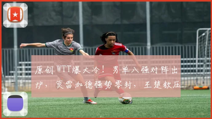 原创 WTT爆大冷!男单八强对阵出炉,莫雷加德强势零封,王楚钦压轴登场