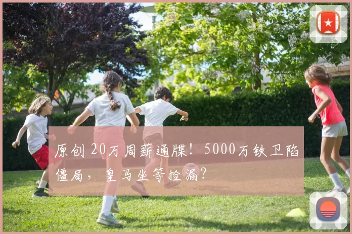 原创 20万周薪通牒！5000万铁卫陷僵局，皇马坐等捡漏？