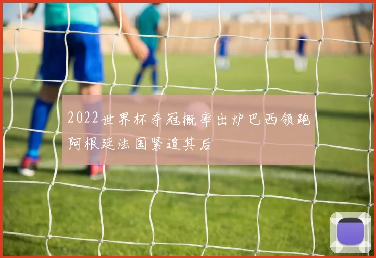 2022世界杯夺冠概率出炉巴西领跑阿根廷法国紧追其后