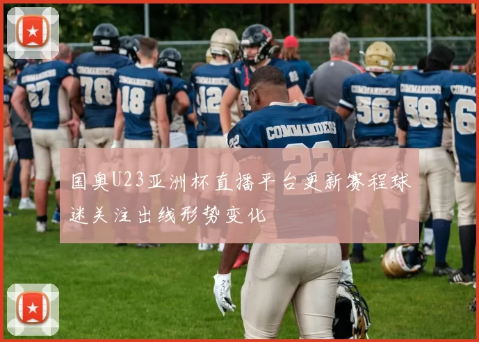国奥U23亚洲杯直播平台更新赛程球迷关注出线形势变化
