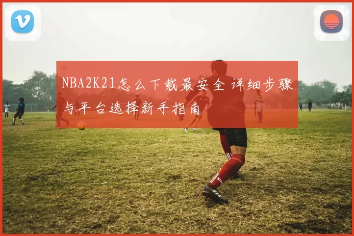 NBA2K21怎么下载最安全 详细步骤与平台选择新手指南