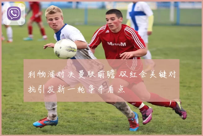 利物浦对决曼联前瞻 双红会关键对抗引发新一轮争夺看点