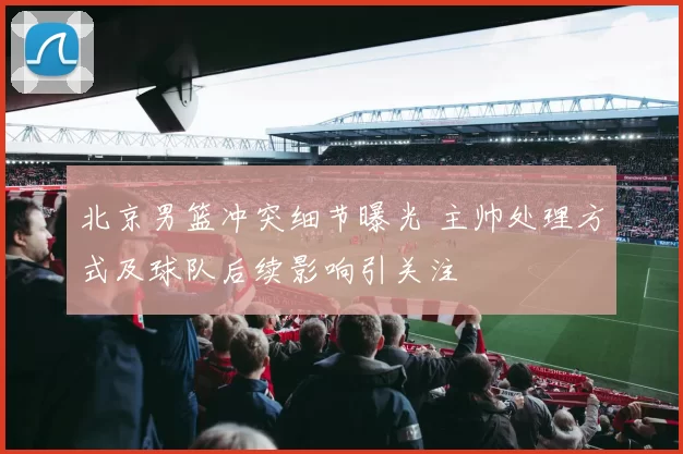 北京男篮冲突细节曝光 主帅处理方式及球队后续影响引关注