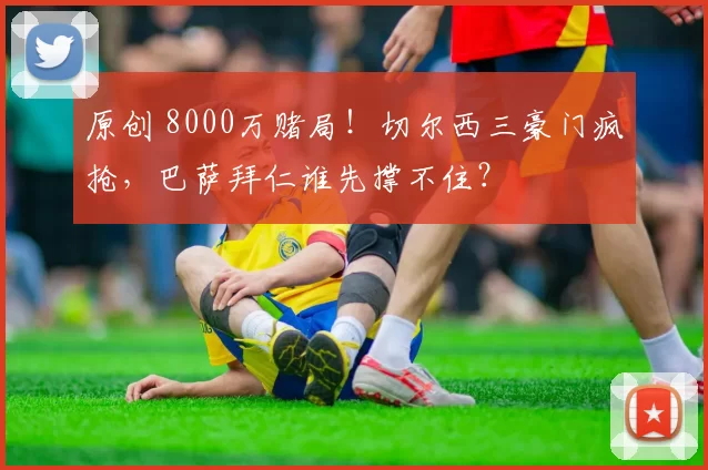 原创 8000万赌局！切尔西三豪门疯抢，巴萨拜仁谁先撑不住？
