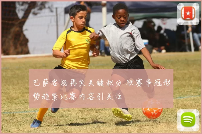 巴萨客场再失关键积分 联赛争冠形势趋紧比赛内容引关注