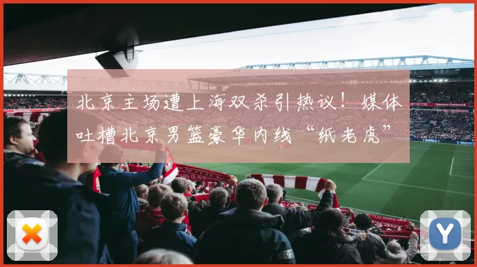 北京主场遭上海双杀引热议！媒体吐槽北京男篮豪华内线“纸老虎”