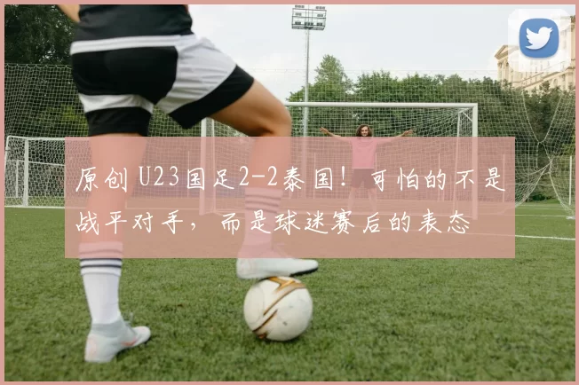 原创 U23国足2-2泰国!可怕的不是战平对手,而是球迷赛后的表态