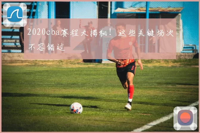 2020cba赛程大揭秘！这些关键场次不容错过