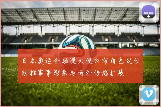 日本奥运会动漫大使公布角色定位助推赛事形象与海外传播扩展