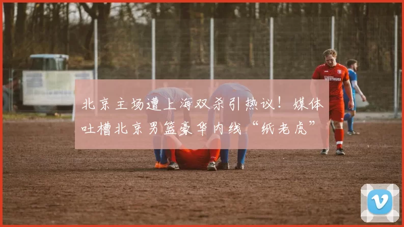 北京主场遭上海双杀引热议！媒体吐槽北京男篮豪华内线“纸老虎”