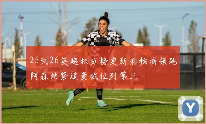 25到26英超积分榜更新利物浦领跑阿森纳紧追曼城位列第三