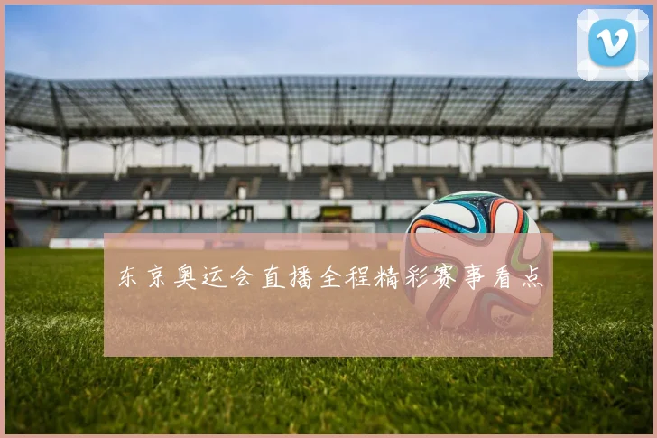 东京奥运会直播全程精彩赛事看点