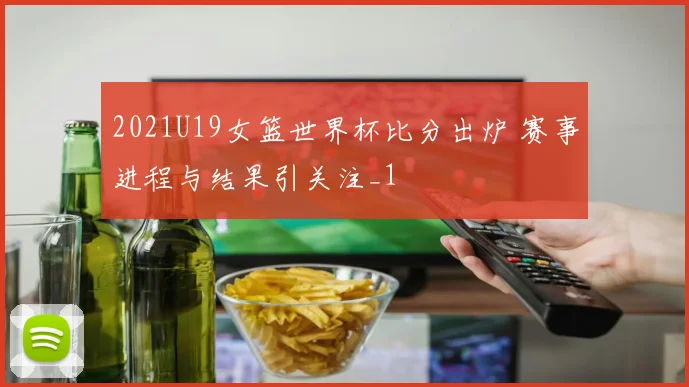 2021U19女篮世界杯比分出炉 赛事进程与结果引关注_1
