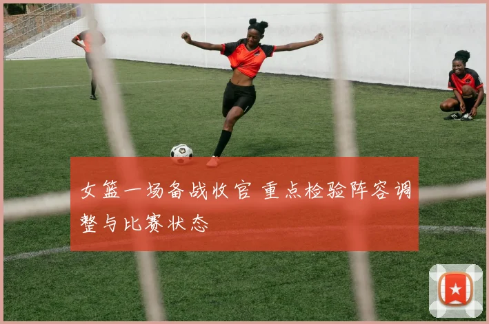 女篮一场备战收官 重点检验阵容调整与比赛状态