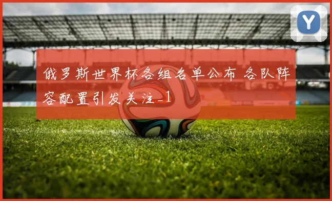 俄罗斯世界杯各组名单公布 各队阵容配置引发关注_1